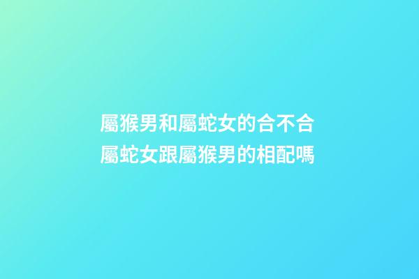 屬猴男和屬蛇女的合不合 屬蛇女跟屬猴男的相配嗎-第1張-觀點(diǎn)-玄機(jī)派
